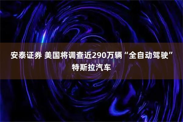 安泰证券 美国将调查近290万辆“全自动驾驶”特斯拉汽车