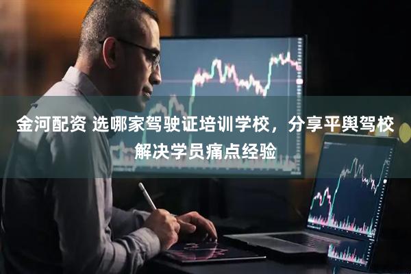 金河配资 选哪家驾驶证培训学校，分享平舆驾校解决学员痛点经验