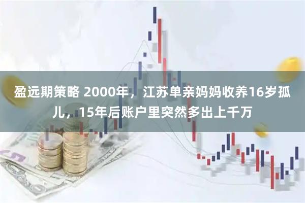 盈远期策略 2000年,江苏单亲妈妈收养16岁孤儿,15年后账户里突然多出上千万