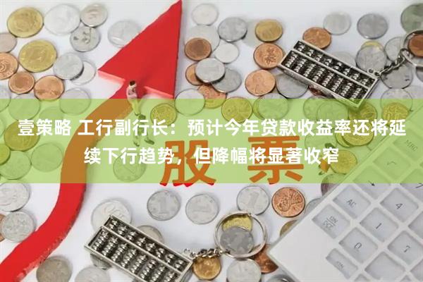 壹策略 工行副行长：预计今年贷款收益率还将延续下行趋势，但降幅将显著收窄