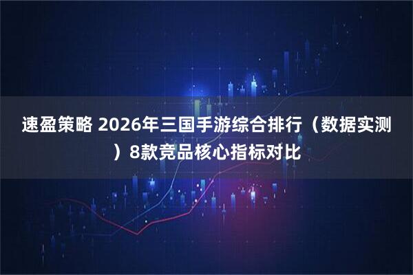 速盈策略 2026年三国手游综合排行(数据实测)8款竞品核心指标对比