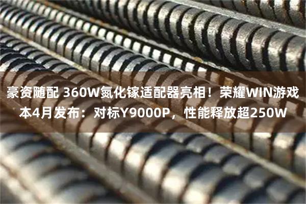 豪资随配 360W氮化镓适配器亮相!荣耀WIN游戏本4月发布:对标Y9000P,性能释放超250W