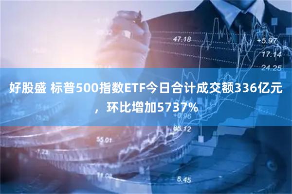 好股盛 标普500指数ETF今日合计成交额336亿元，环比增加5737%