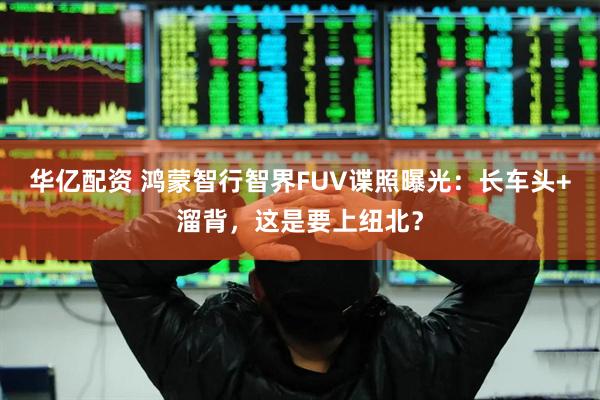 华亿配资 鸿蒙智行智界FUV谍照曝光：长车头+溜背，这是要上纽北？