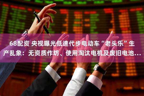 68配资 央视曝光低速代步电动车“老头乐”生产乱象：无资质作坊、使用淘汰电机及废旧电池…