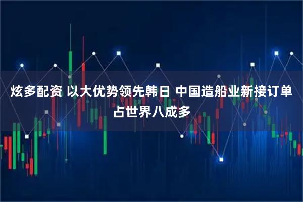 炫多配资 以大优势领先韩日 中国造船业新接订单占世界八成多
