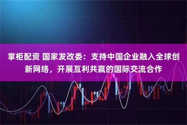 掌柜配资 国家发改委：支持中国企业融入全球创新网络，开展互利共赢的国际交流合作
