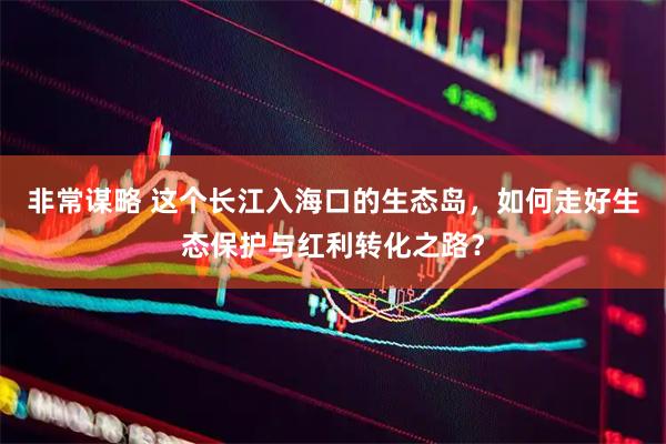 非常谋略 这个长江入海口的生态岛，如何走好生态保护与红利转化之路？