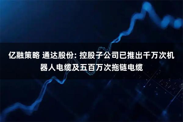 亿融策略 通达股份: 控股子公司已推出千万次机器人电缆及五百万次拖链电缆