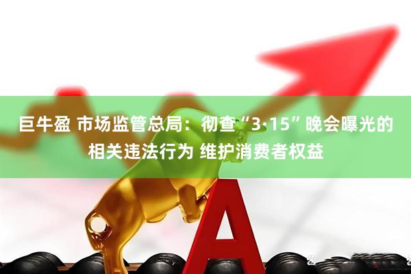 巨牛盈 市场监管总局:彻查“3·15”晚会曝光的相关违法行为 维护消费者权益