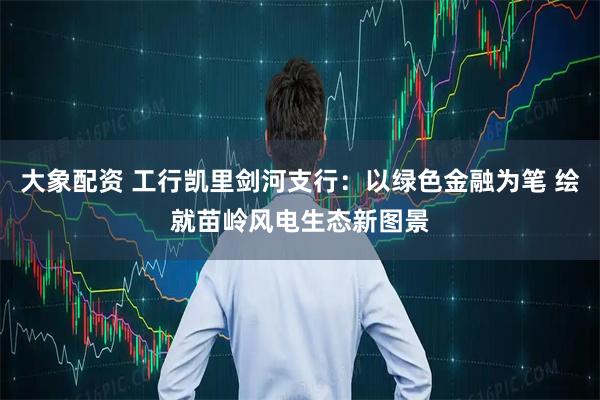 大象配资 工行凯里剑河支行：以绿色金融为笔 绘就苗岭风电生态新图景