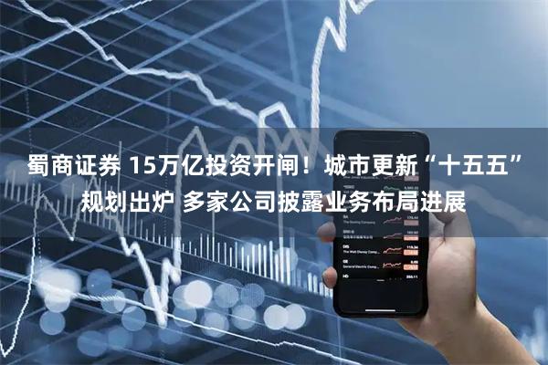 蜀商证券 15万亿投资开闸！城市更新“十五五”规划出炉 多家公司披露业务布局进展