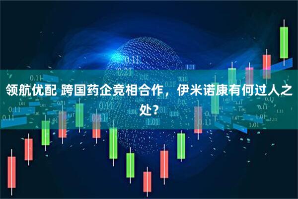 领航优配 跨国药企竞相合作，伊米诺康有何过人之处？