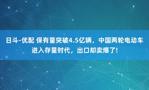 日斗-优配 保有量突破4.5亿辆,中国两轮电动车进入存量时代,出口却卖爆了!