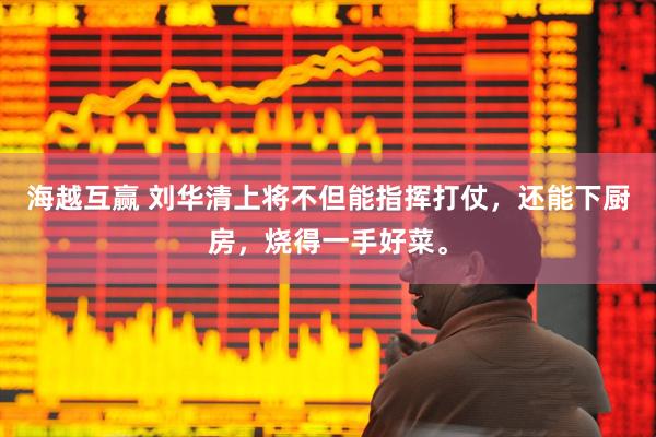 海越互赢 刘华清上将不但能指挥打仗，还能下厨房，烧得一手好菜。