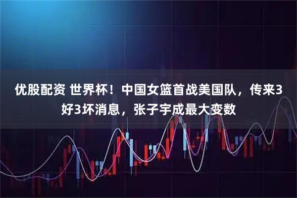 优股配资 世界杯！中国女篮首战美国队，传来3好3坏消息，张子宇成最大变数