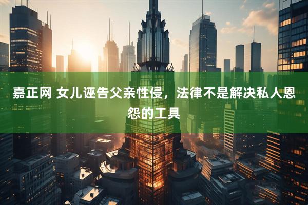 嘉正网 女儿诬告父亲性侵，法律不是解决私人恩怨的工具