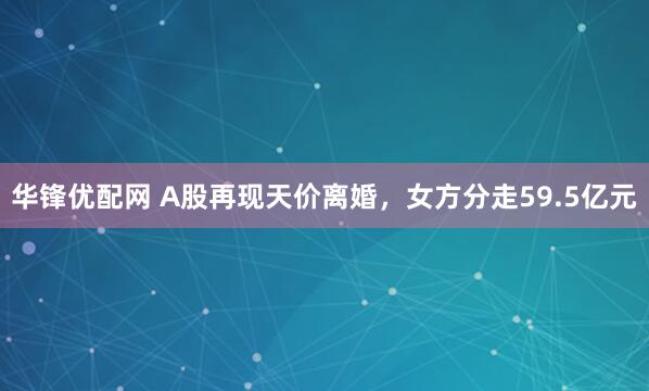 华锋优配网 A股再现天价离婚，女方分走59.5亿元