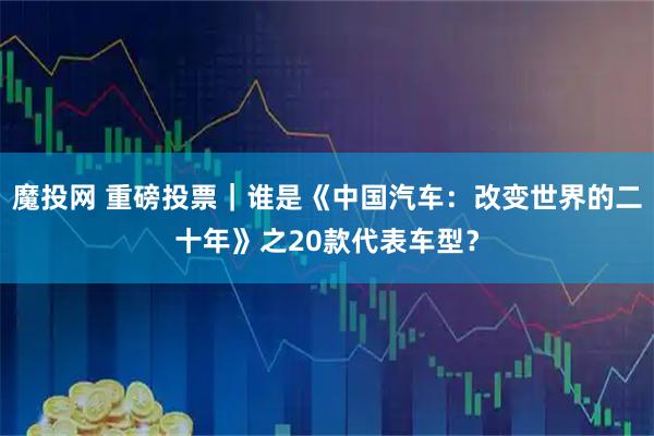 魔投网 重磅投票｜谁是《中国汽车：改变世界的二十年》之20款代表车型？