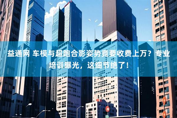 益通网 车模与超跑合影姿势竟要收费上万？专业培训曝光，这细节绝了！